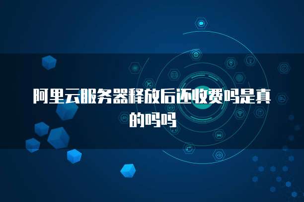 阿里云服务器释放后还收费吗是真的吗吗