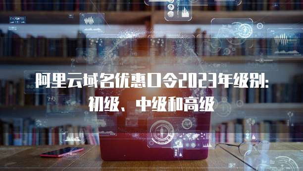 阿里云域名优惠口令2023年级别:初级、中级和高级