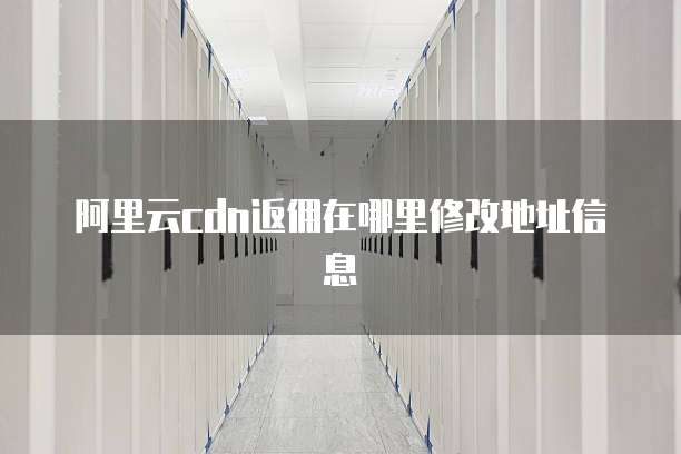 阿里云cdn返佣在哪里修改地址信息