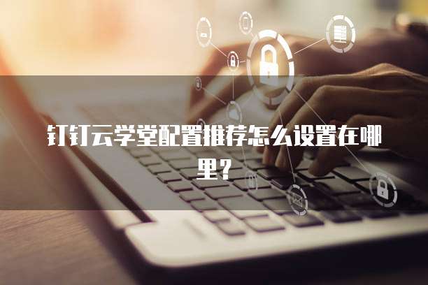 钉钉云学堂配置推荐怎么设置在哪里?