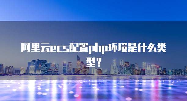 阿里云ecs配置php环境是什么类型?