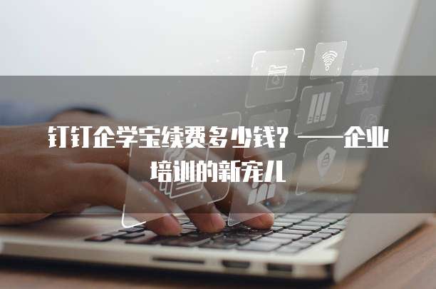钉钉企学宝续费多少钱?——企业培训的新宠儿