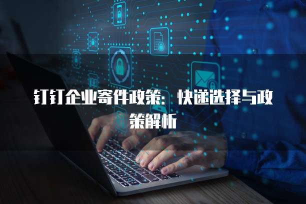 钉钉企业寄件政策：快递选择与政策解析