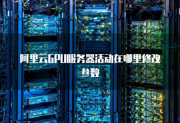 阿里云GPU服务器活动在哪里修改参数