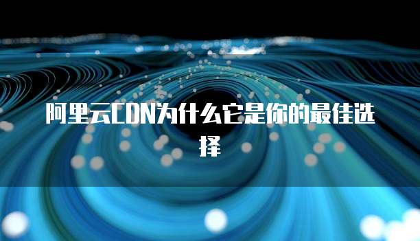 阿里云CDN为什么它是你的最佳选择