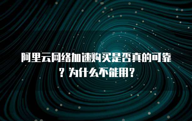 阿里云网络加速购买是否真的可靠?为什么不能用?