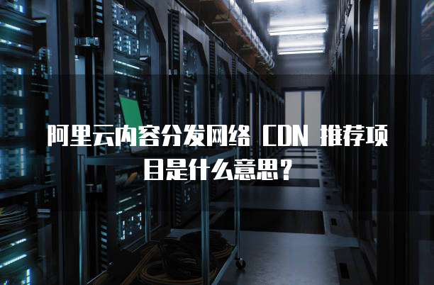 阿里云内容分发网络 CDN 推荐项目是什么意思?