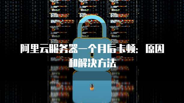 阿里云服务器一个月后卡顿:原因和解决方法