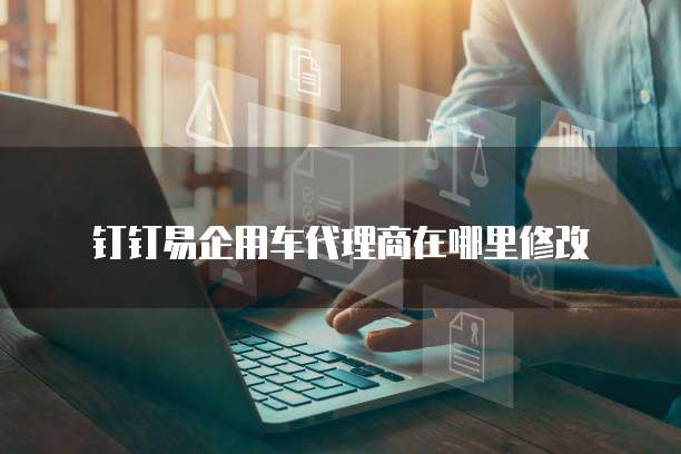 钉钉易企用车代理商在哪里修改
