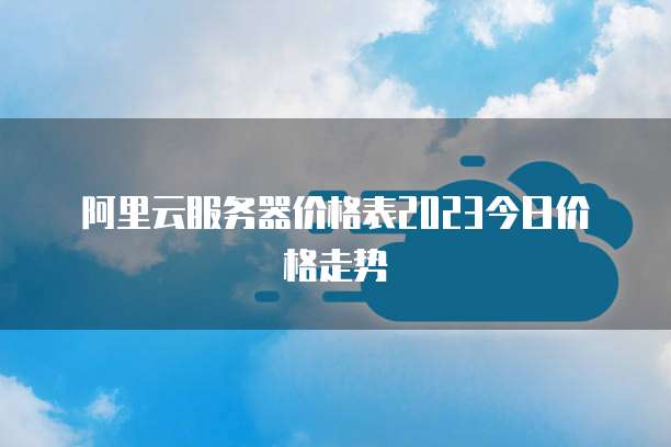 阿里云服务器价格表2023今日价格走势