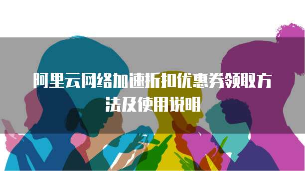 阿里云网络加速折扣优惠券领取方法及使用说明