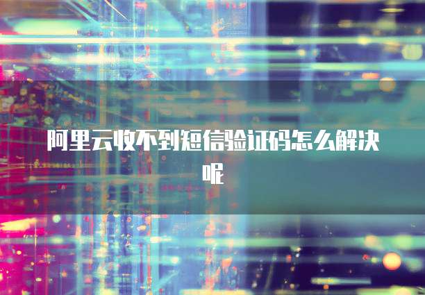 阿里云收不到短信验证码怎么解决呢