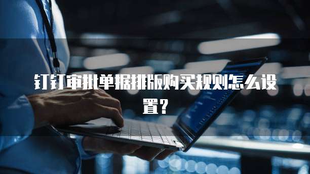 钉钉审批单据排版购买规则怎么设置?