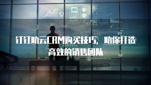 钉钉助云CRM购买技巧，助你打造高效的销售团队