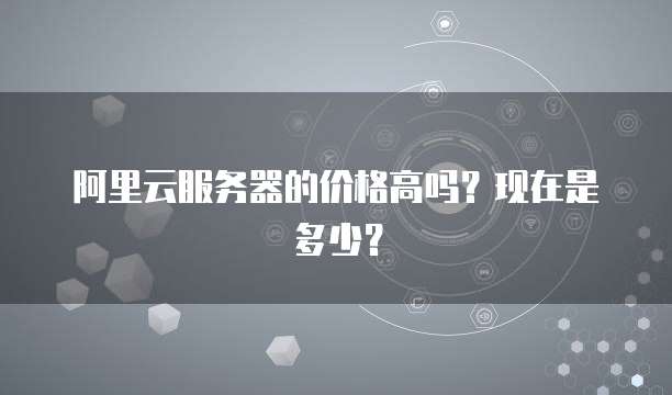 阿里云服务器的价格高吗?现在是多少?