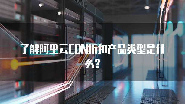 了解阿里云CDN折扣产品类型是什么?