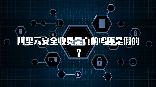 阿里云安全收费是真的吗还是假的?