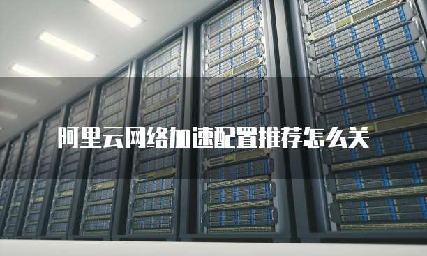阿里云网络加速配置推荐怎么关