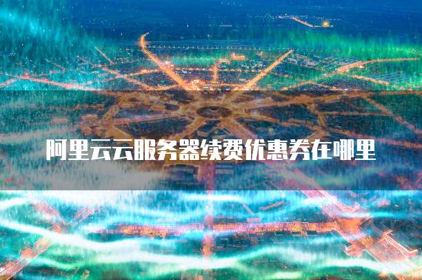 阿里云云服务器续费优惠券在哪里