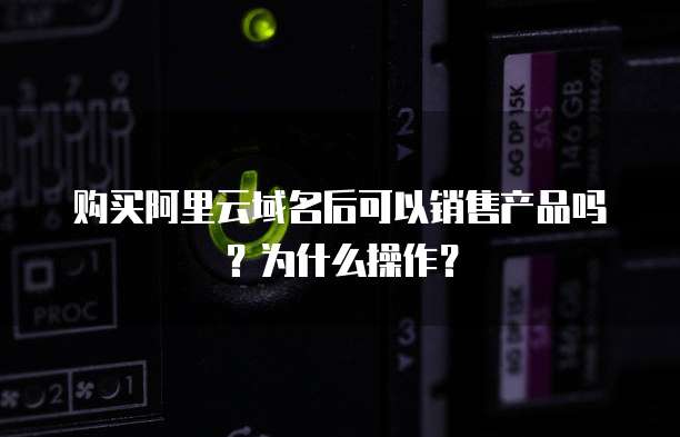 购买阿里云域名后可以销售产品吗？为什么操作？