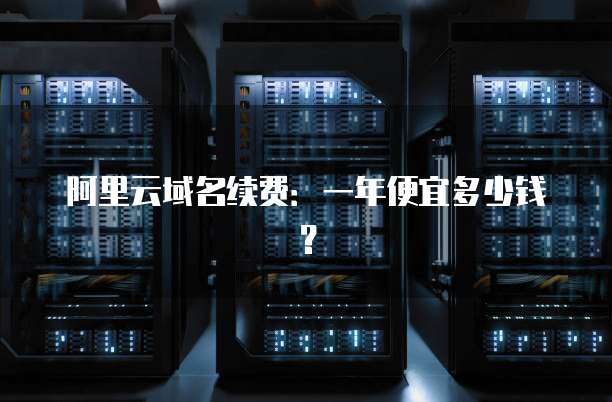 阿里云域名续费:一年便宜多少钱?
