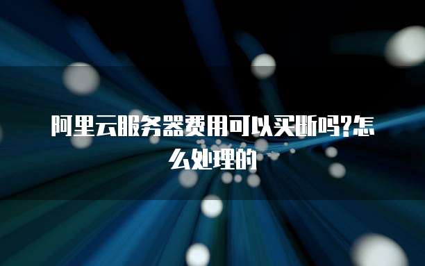 阿里云服务器费用可以买断吗?怎么处理的