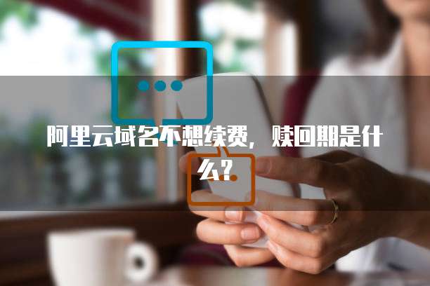 阿里云域名不想续费,赎回期是什么?