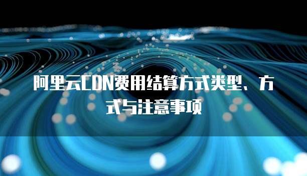 阿里云CDN费用结算方式类型、方式与注意事项