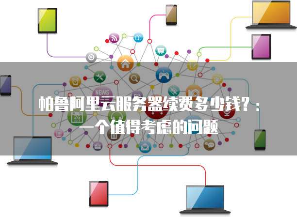 帕鲁阿里云服务器续费多少钱?:一个值得考虑的问题