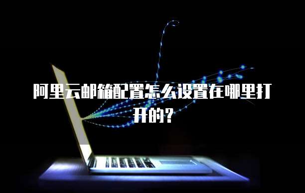 阿里云邮箱配置怎么设置在哪里打开的?