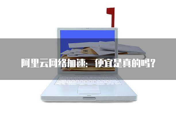 阿里云网络加速:便宜是真的吗?