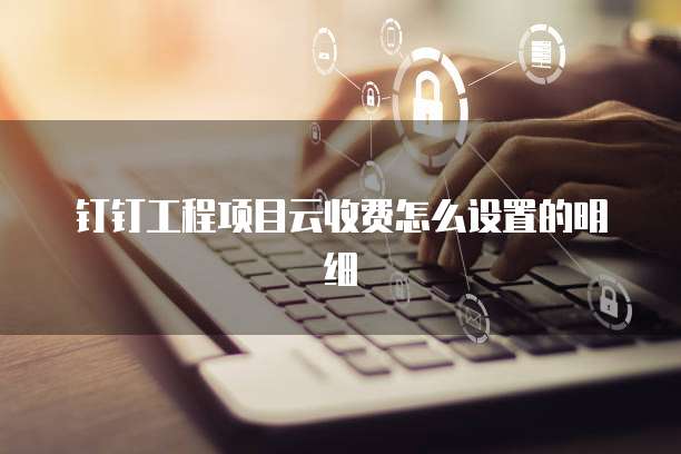 钉钉工程项目云收费怎么设置的明细