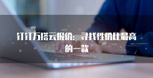 钉钉万搭云报价:寻找性价比最高的一款
