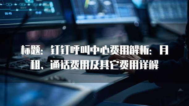 标题:钉钉呼叫中心费用解析:月租、通话费用及其它费用详解