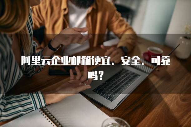 阿里云企业邮箱便宜、安全、可靠吗?