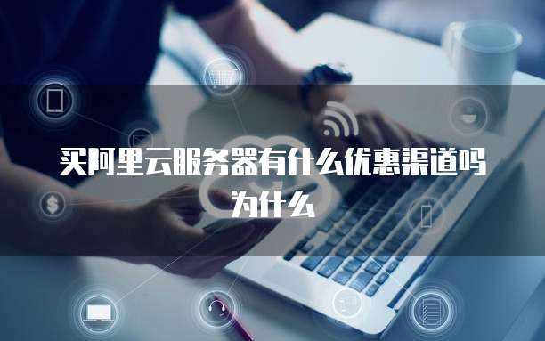 买阿里云服务器有什么优惠渠道吗为什么