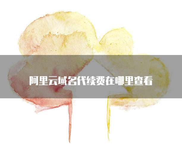 阿里云域名代续费在哪里查看