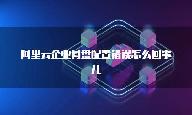 阿里云企业网盘配置错误怎么回事儿