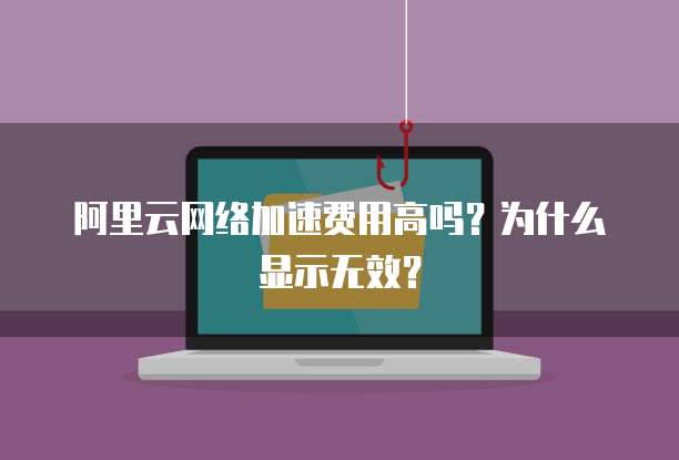 阿里云网络加速费用高吗？为什么显示无效？