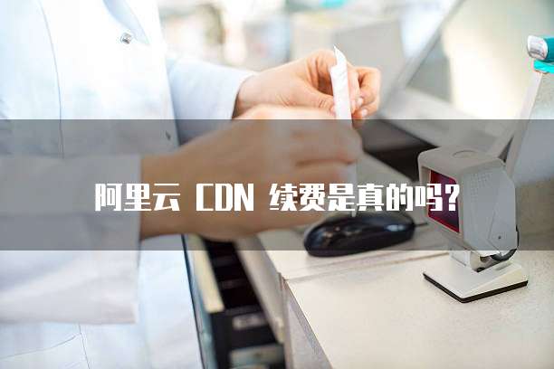 阿里云 CDN 续费是真的吗?