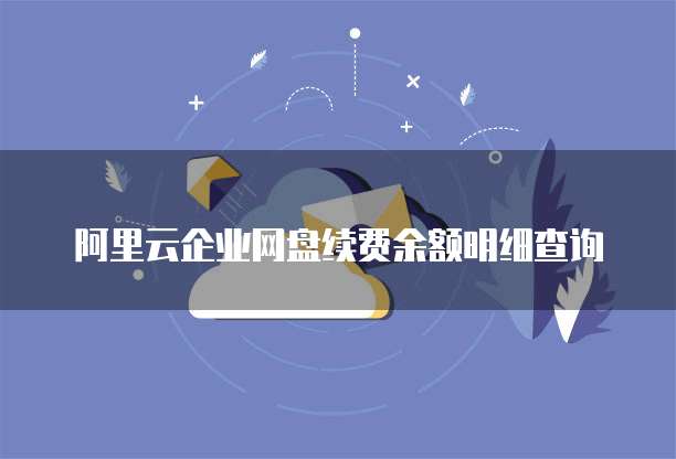 阿里云企业网盘续费余额明细查询
