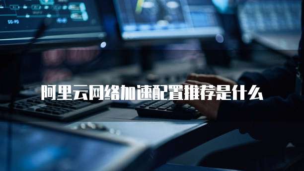 阿里云网络加速配置推荐是什么