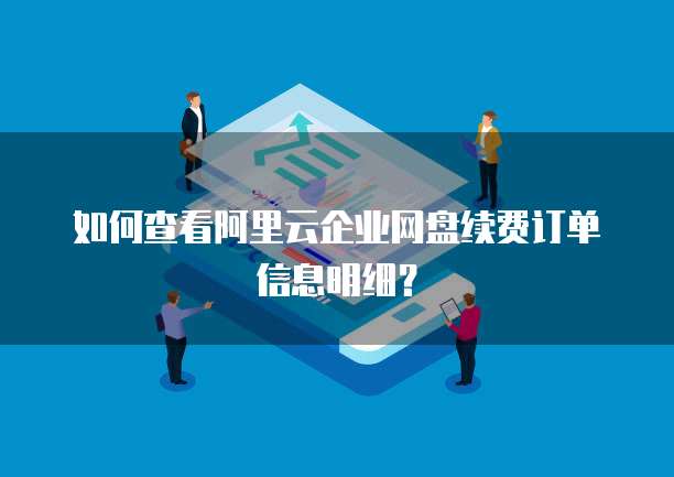 如何查看阿里云企业网盘续费订单信息明细?