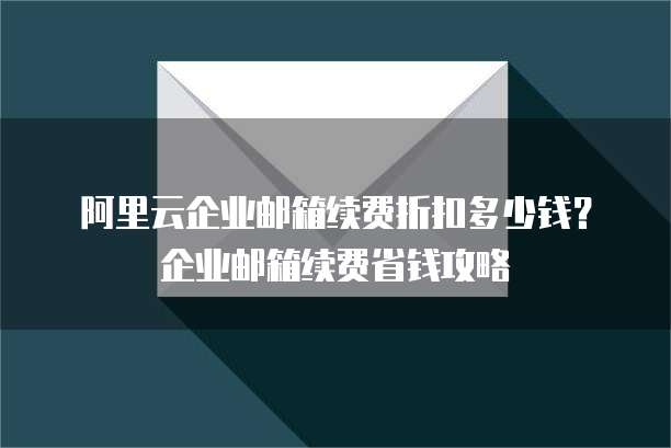 阿里云企业邮箱续费折扣多少钱?企业邮箱续费省钱攻略