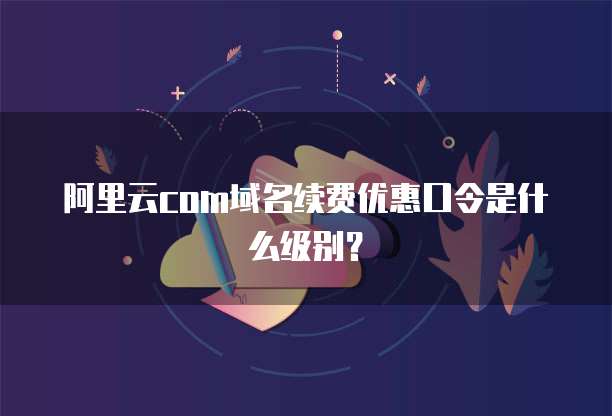 阿里云com域名续费优惠口令是什么级别？