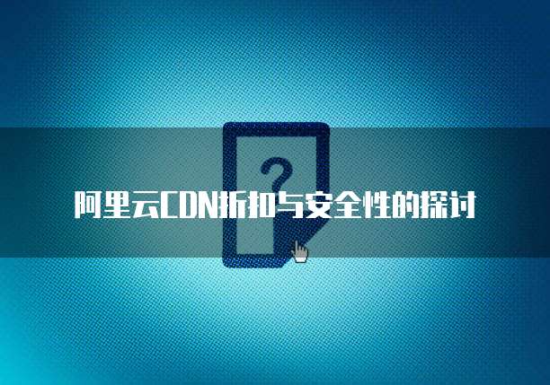 阿里云CDN折扣与安全性的探讨