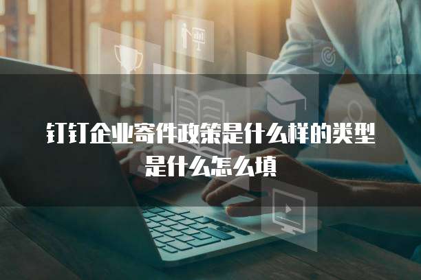 钉钉企业寄件政策是什么样的类型是什么怎么填