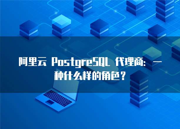 阿里云 PostgreSQL 代理商:一种什么样的角色?