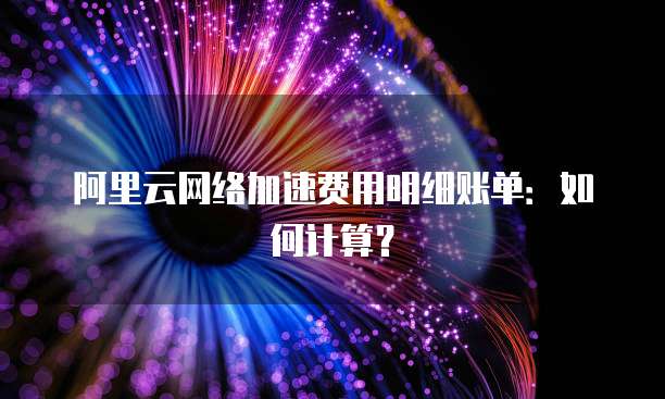 阿里云网络加速费用明细账单:如何计算?