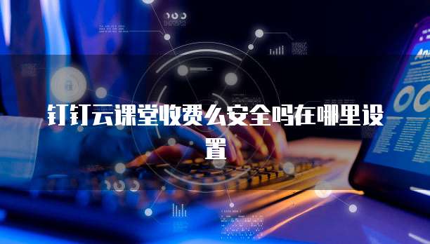 钉钉云课堂收费么安全吗在哪里设置